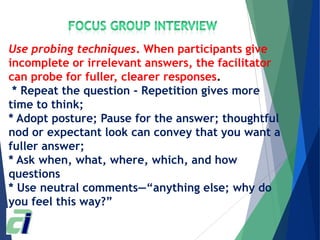 Use probing techniques. When participants give
incomplete or irrelevant answers, the facilitator
can probe for fuller, clearer responses.
* Repeat the question - Repetition gives more
time to think;
* Adopt posture; Pause for the answer; thoughtful
nod or expectant look can convey that you want a
fuller answer;
* Ask when, what, where, which, and how
questions
* Use neutral comments—―anything else; why do
you feel this way?‖
 