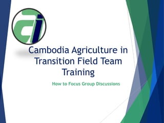 Cambodia Agriculture in
Transition Field Team
Training
How to Facilitate Focus Group Discussions
 