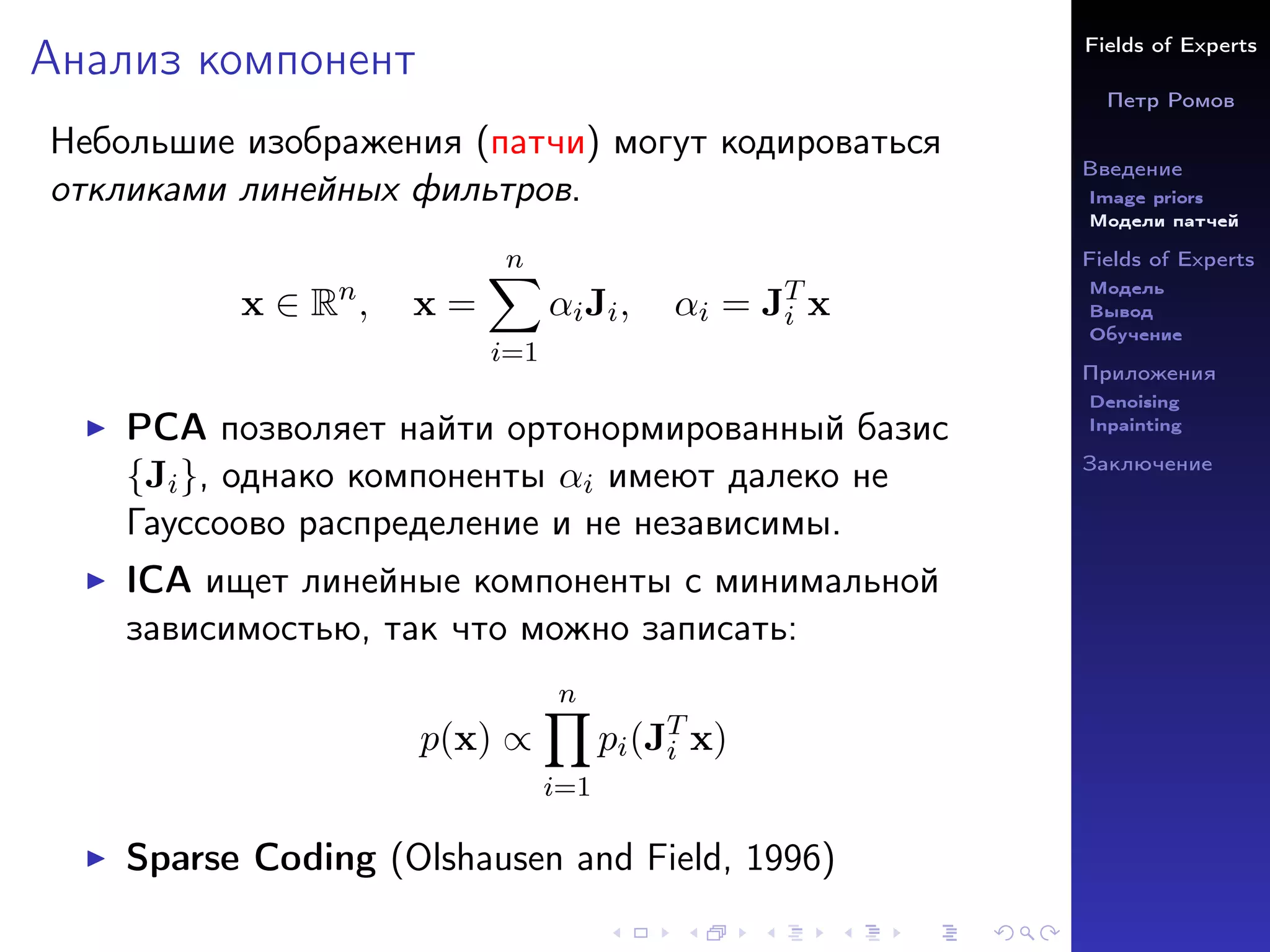 Fields of Experts
Петр Ромов
Введение
Image priors
Модели патчей
Fields of Experts
Модель
Вывод
Обучение
Приложения
Denoising
Inpainting
Заключение
Анализ компонент
Небольшие изображения (патчи) могут кодироваться
откликами линейных фильтров.
x ∈ Rn
, x =
n
X
i=1
αiJi, αi = JT
i x
I PCA позволяет найти ортонормированный базис
{Ji}, однако компоненты αi имеют далеко не
Гауссоово распределение и не независимы.
I ICA ищет линейные компоненты с минимальной
зависимостью, так что можно записать:
p(x) ∝
n
Y
i=1
pi(JT
i x)
I Sparse Coding (Olshausen and Field, 1996)
 