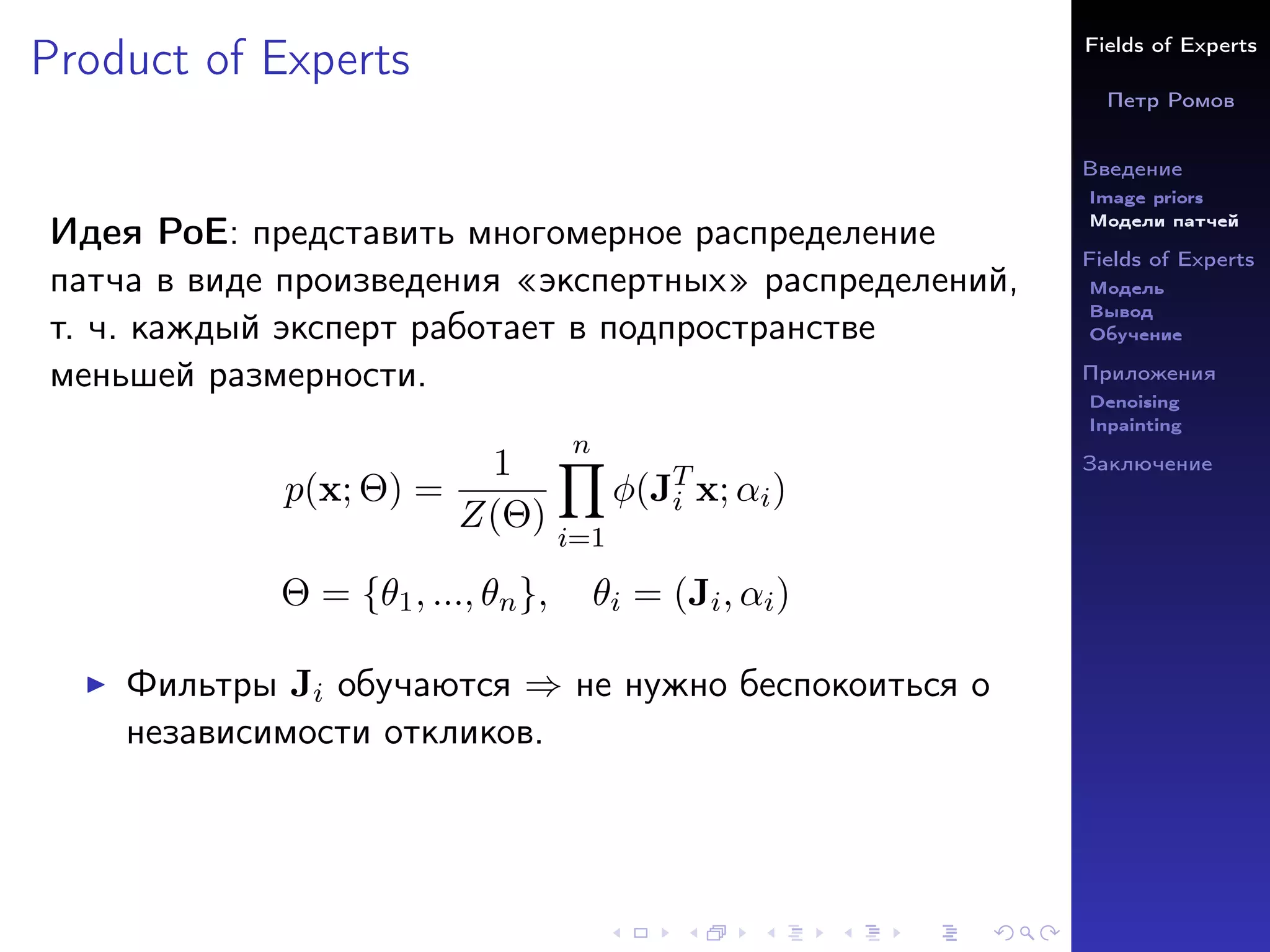 Fields of Experts
Петр Ромов
Введение
Image priors
Модели патчей
Fields of Experts
Модель
Вывод
Обучение
Приложения
Denoising
Inpainting
Заключение
Product of Experts
Идея PoE: представить многомерное распределение
патча в виде произведения «экспертных» распределений,
т. ч. каждый эксперт работает в подпространстве
меньшей размерности.
p(x; Θ) =
1
Z(Θ)
n
Y
i=1
φ(JT
i x; αi)
Θ = {θ1, ..., θn}, θi = (Ji, αi)
I Фильтры Ji обучаются ⇒ не нужно беспокоиться о
независимости откликов.
 