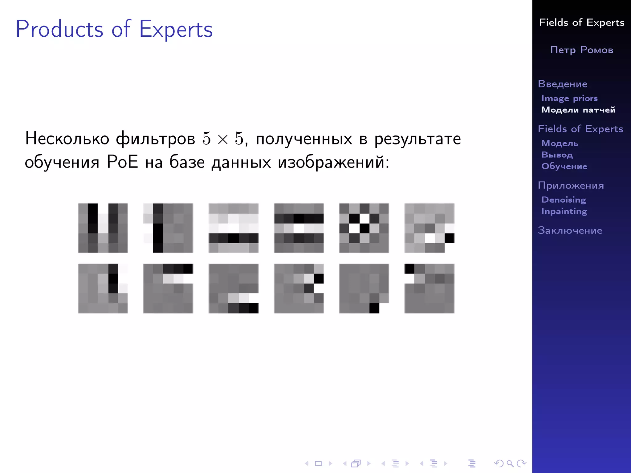Fields of Experts
Петр Ромов
Введение
Image priors
Модели патчей
Fields of Experts
Модель
Вывод
Обучение
Приложения
Denoising
Inpainting
Заключение
Products of Experts
Несколько фильтров 5 × 5, полученных в результате
обучения PoE на базе данных изображений:
 