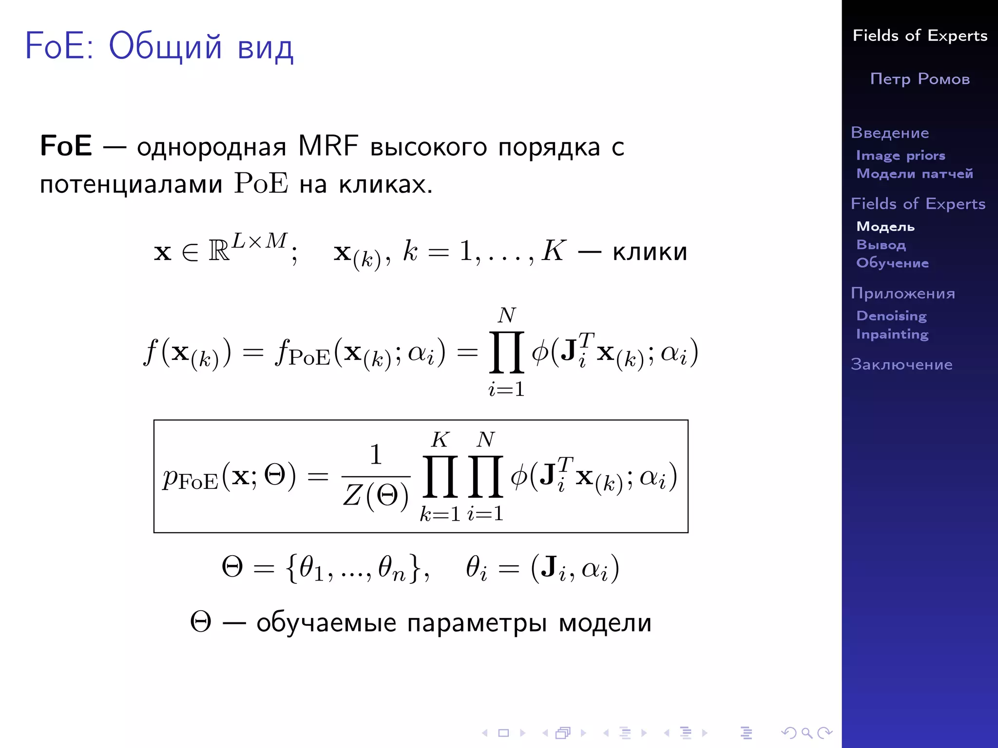 Fields of Experts
Петр Ромов
Введение
Image priors
Модели патчей
Fields of Experts
Модель
Вывод
Обучение
Приложения
Denoising
Inpainting
Заключение
FoE: Общий вид
FoE — однородная MRF высокого порядка с
потенциалами PoE на кликах.
x ∈ RL×M
; x(k), k = 1, . . . , K — клики
f(x(k)) = fPoE(x(k); αi) =
N
Y
i=1
φ(JT
i x(k); αi)
pFoE(x; Θ) =
1
Z(Θ)
K
Y
k=1
N
Y
i=1
φ(JT
i x(k); αi)
Θ = {θ1, ..., θn}, θi = (Ji, αi)
Θ — обучаемые параметры модели
 