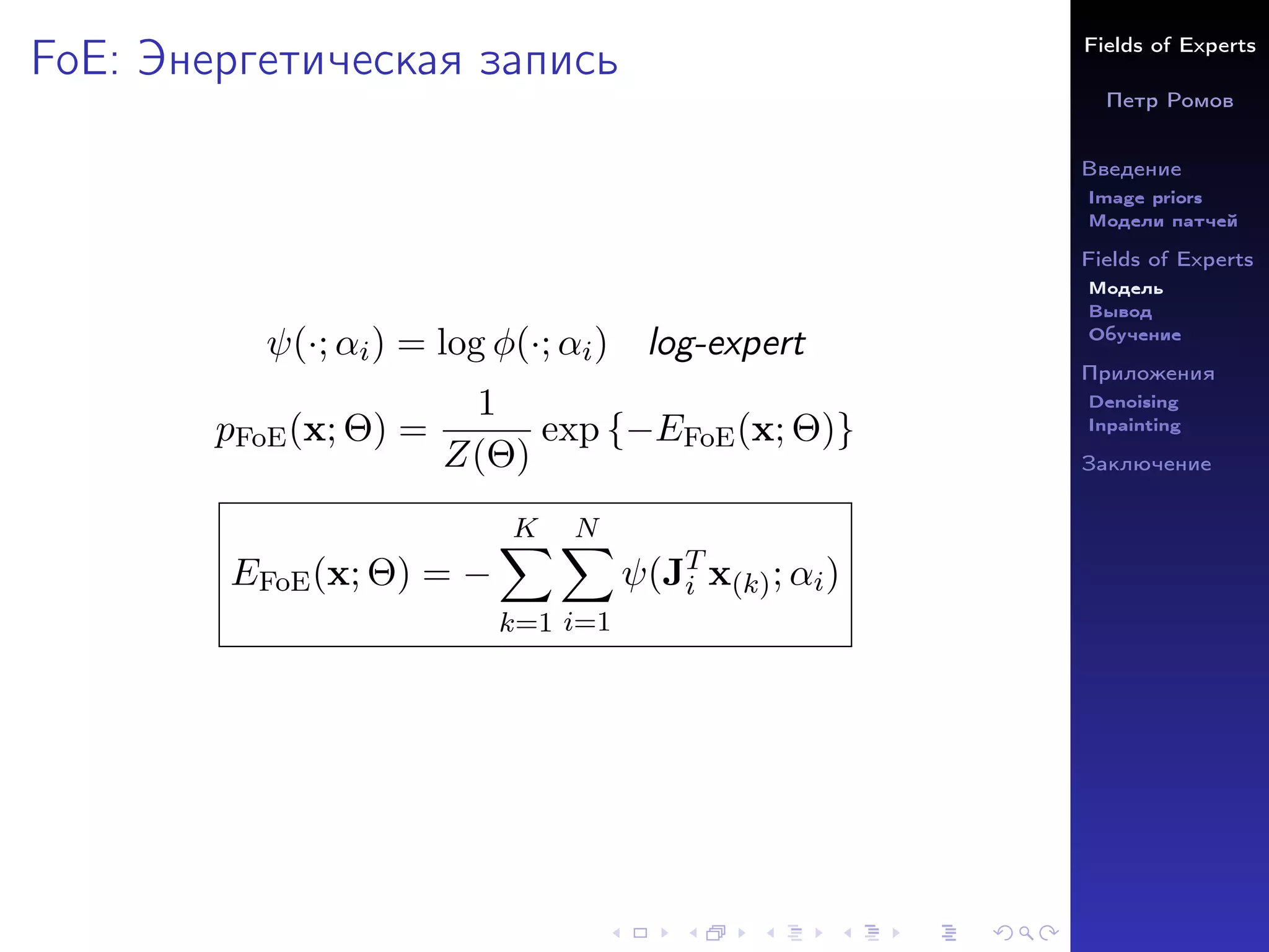 Fields of Experts
Петр Ромов
Введение
Image priors
Модели патчей
Fields of Experts
Модель
Вывод
Обучение
Приложения
Denoising
Inpainting
Заключение
FoE: Энергетическая запись
ψ(·; αi) = log φ(·; αi) log-expert
pFoE(x; Θ) =
1
Z(Θ)
exp {−EFoE(x; Θ)}
EFoE(x; Θ) = −
K
X
k=1
N
X
i=1
ψ(JT
i x(k); αi)
 