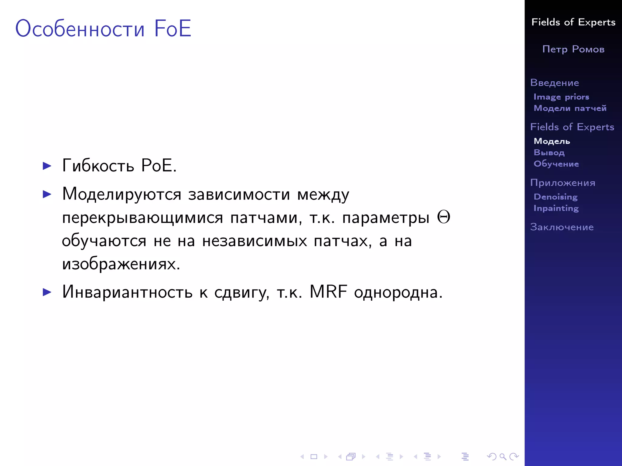 Fields of Experts
Петр Ромов
Введение
Image priors
Модели патчей
Fields of Experts
Модель
Вывод
Обучение
Приложения
Denoising
Inpainting
Заключение
Особенности FoE
I Гибкость PoE.
I Моделируются зависимости между
перекрывающимися патчами, т.к. параметры Θ
обучаются не на независимых патчах, а на
изображениях.
I Инвариантность к сдвигу, т.к. MRF однородна.
 