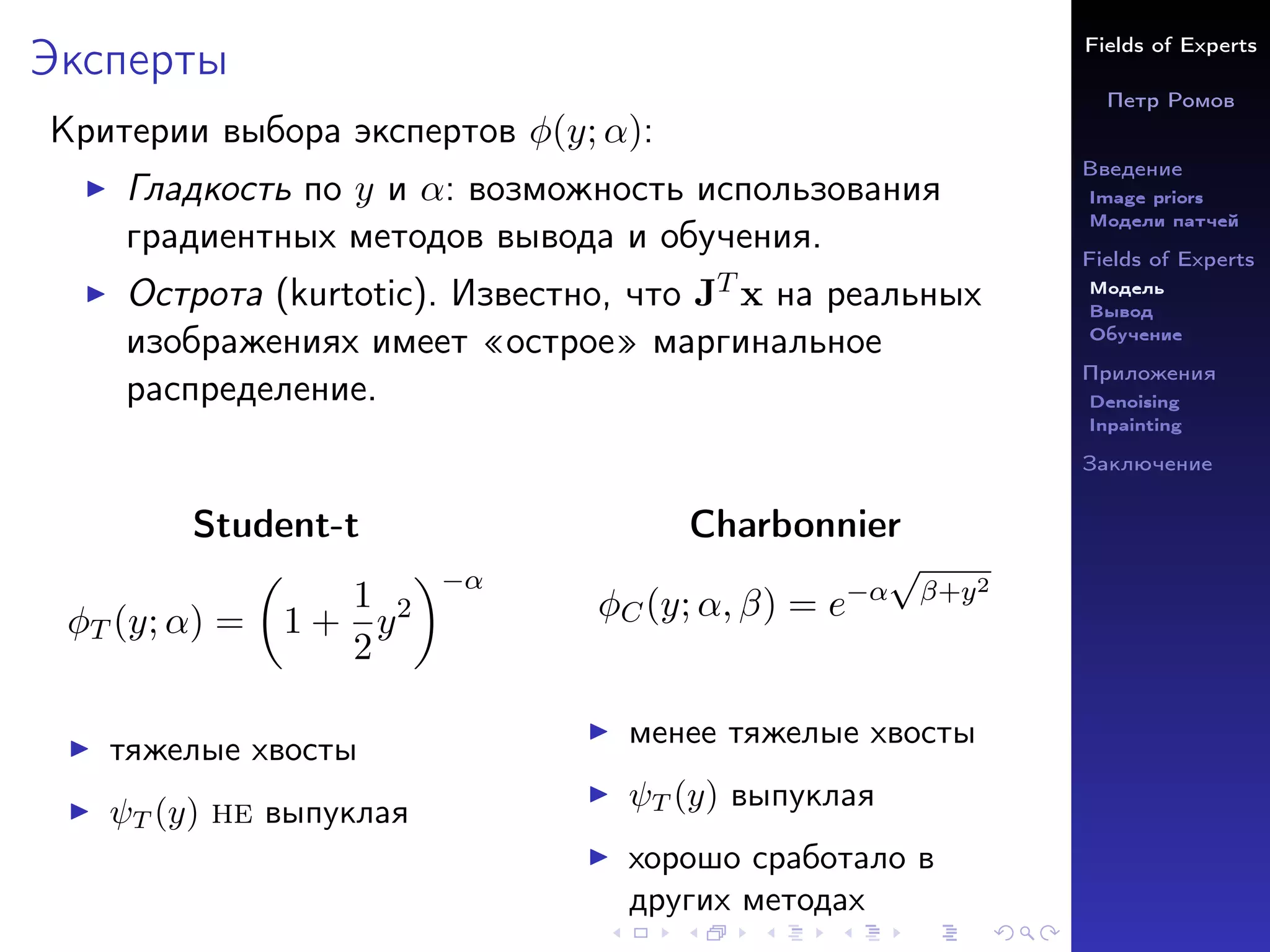 Fields of Experts
Петр Ромов
Введение
Image priors
Модели патчей
Fields of Experts
Модель
Вывод
Обучение
Приложения
Denoising
Inpainting
Заключение
Эксперты
Критерии выбора экспертов φ(y; α):
I Гладкость по y и α: возможность использования
градиентных методов вывода и обучения.
I Острота (kurtotic). Известно, что JT x на реальных
изображениях имеет «острое» маргинальное
распределение.
Student-t
φT (y; α) =

1 +
1
2
y2
−α
I тяжелые хвосты
I ψT (y) не выпуклая
Charbonnier
φC(y; α, β) = e−α
√
β+y2
I менее тяжелые хвосты
I ψT (y) выпуклая
I хорошо сработало в
других методах
 