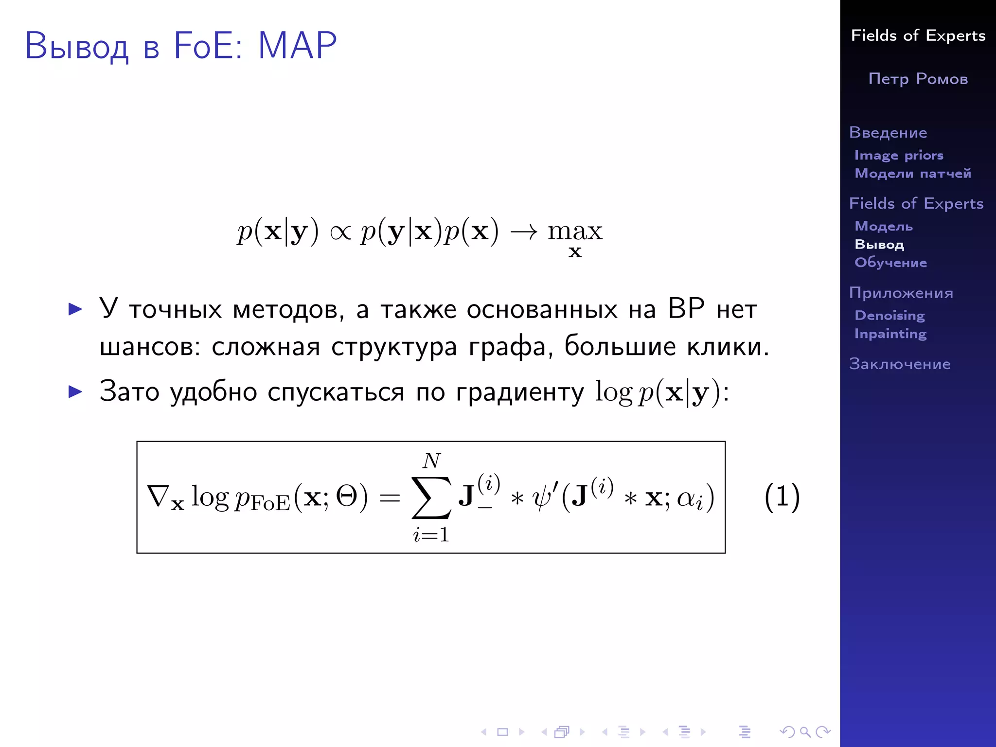 Fields of Experts
Петр Ромов
Введение
Image priors
Модели патчей
Fields of Experts
Модель
Вывод
Обучение
Приложения
Denoising
Inpainting
Заключение
Вывод в FoE: MAP
p(x|y) ∝ p(y|x)p(x) → max
x
I У точных методов, а также основанных на BP нет
шансов: сложная структура графа, большие клики.
I Зато удобно спускаться по градиенту log p(x|y):
∇x log pFoE(x; Θ) =
N
X
i=1
J
(i)
− ∗ ψ0
(J(i)
∗ x; αi) (1)
 