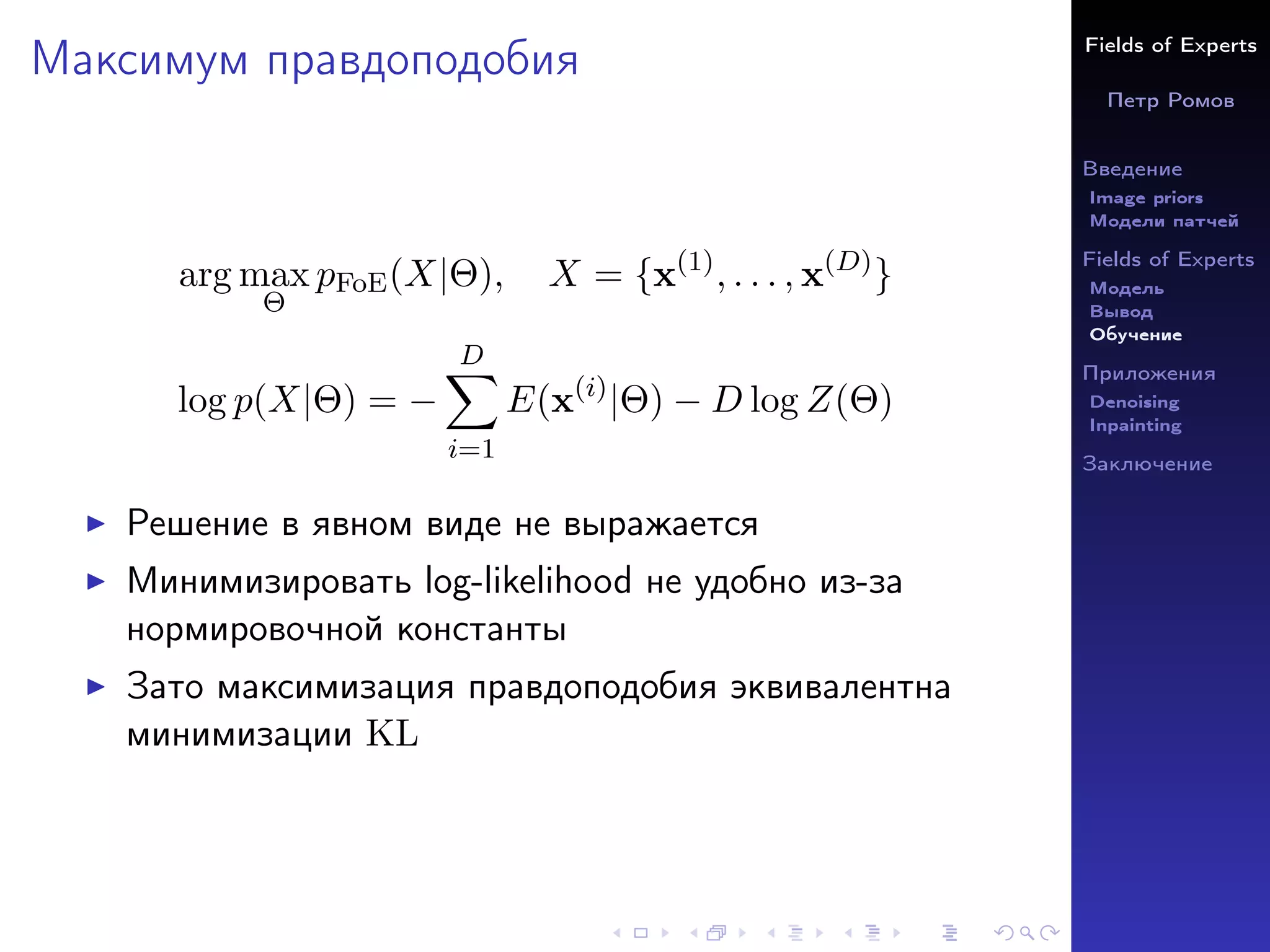 Fields of Experts
Петр Ромов
Введение
Image priors
Модели патчей
Fields of Experts
Модель
Вывод
Обучение
Приложения
Denoising
Inpainting
Заключение
Максимум правдоподобия
arg max
Θ
pFoE(X|Θ), X = {x(1)
, . . . , x(D)
}
log p(X|Θ) = −
D
X
i=1
E(x(i)
|Θ) − D log Z(Θ)
I Решение в явном виде не выражается
I Минимизировать log-likelihood не удобно из-за
нормировочной константы
I Зато максимизация правдоподобия эквивалентна
минимизации KL
 