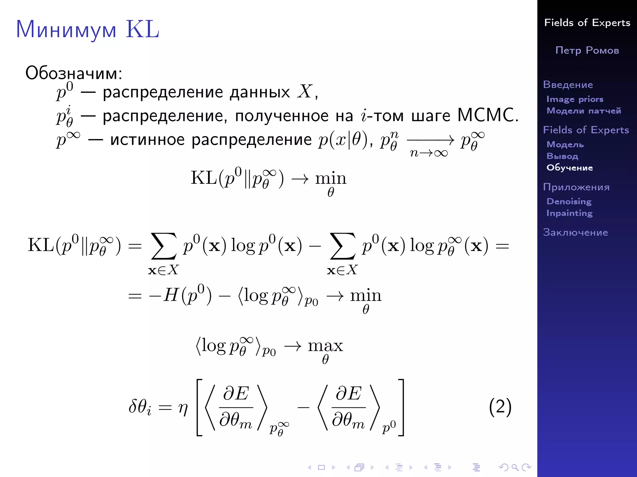 Fields of Experts
Петр Ромов
Введение
Image priors
Модели патчей
Fields of Experts
Модель
Вывод
Обучение
Приложения
Denoising
Inpainting
Заключение
Минимум KL
Обозначим:
p0 — распределение данных X,
pi
θ — распределение, полученное на i-том шаге MCMC.
p∞ — истинное распределение p(x|θ), pn
θ −
−
−
→
n→∞
p∞
θ
KL(p0
kp∞
θ ) → min
θ
KL(p0
kp∞
θ ) =
X
x∈X
p0
(x) log p0
(x) −
X
x∈X
p0
(x) log p∞
θ (x) =
= −H(p0
) − hlog p∞
θ ip0 → min
θ
hlog p∞
θ ip0 → max
θ
δθi = η

∂E
∂θm

p∞
θ
−

∂E
∂θm

p0
#
(2)
 