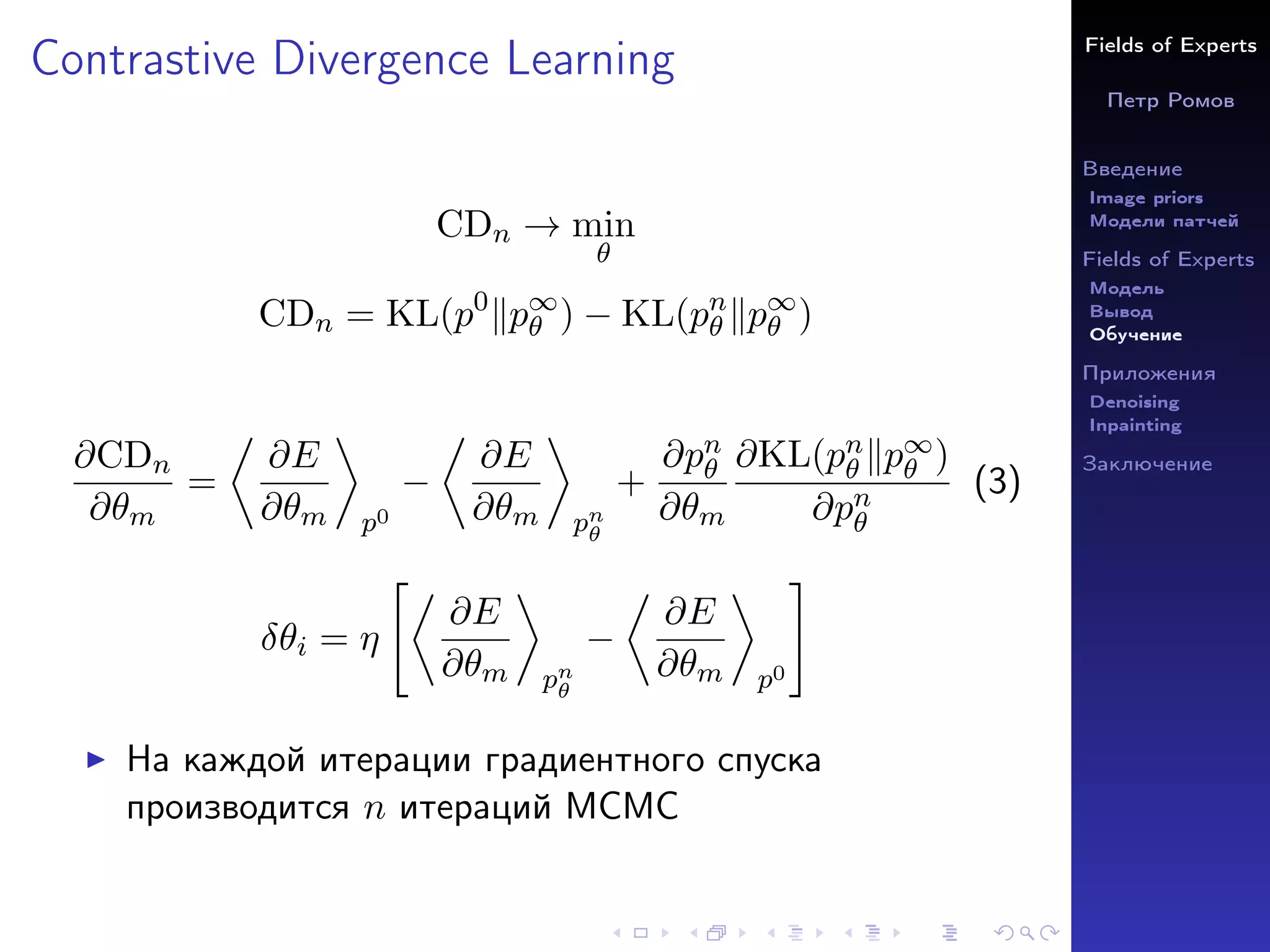 Fields of Experts
Петр Ромов
Введение
Image priors
Модели патчей
Fields of Experts
Модель
Вывод
Обучение
Приложения
Denoising
Inpainting
Заключение
Contrastive Divergence Learning
CDn → min
θ
CDn = KL(p0
kp∞
θ ) − KL(pn
θ kp∞
θ )
∂CDn
∂θm
=

∂E
∂θm

p0
−

∂E
∂θm

pn
θ
+
∂pn
θ
∂θm
∂KL(pn
θ kp∞
θ )
∂pn
θ
(3)
δθi = η

∂E
∂θm

pn
θ
−

∂E
∂θm

p0
#
I На каждой итерации градиентного спуска
производится n итераций MCMC
 