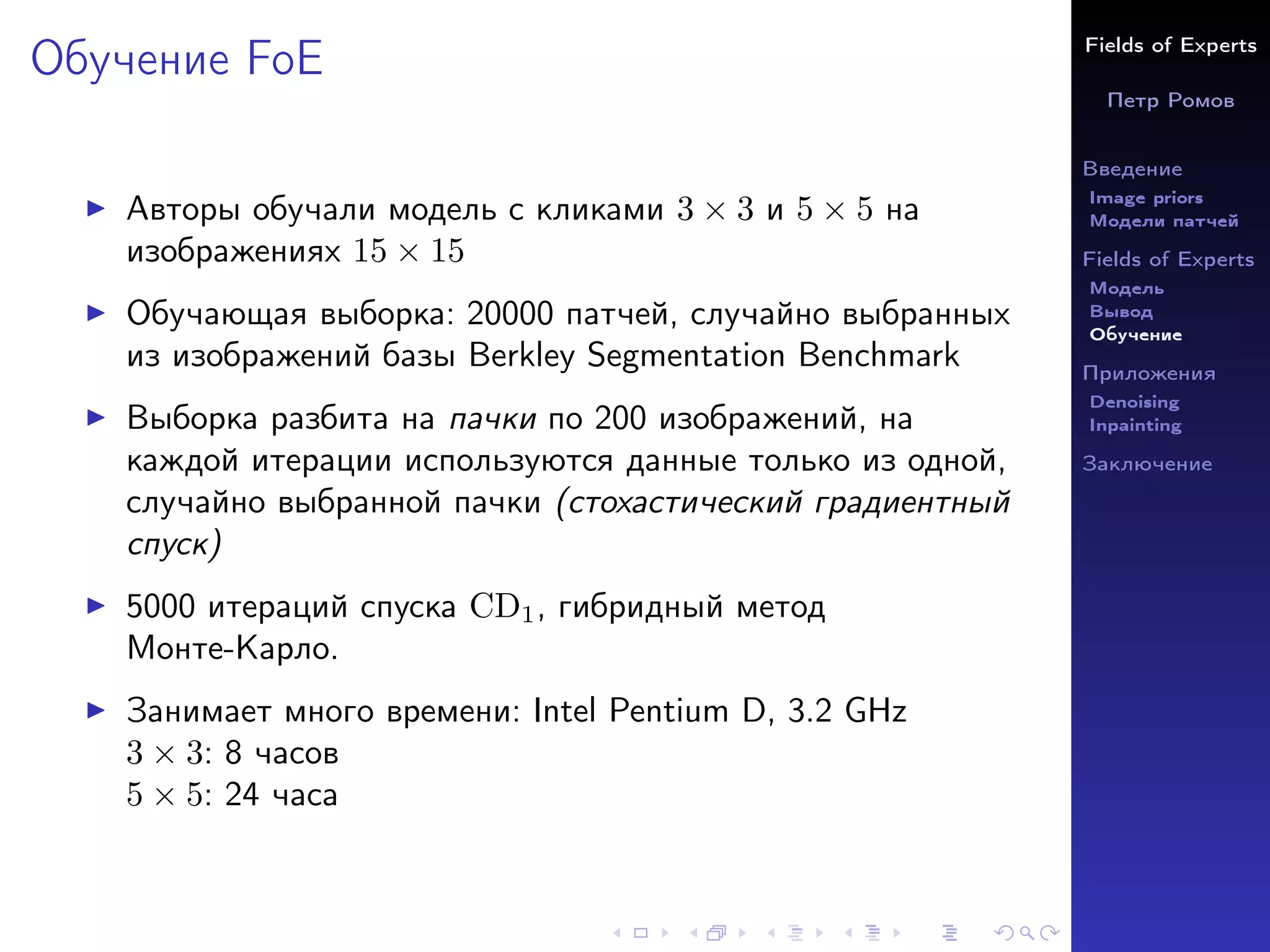 Fields of Experts
Петр Ромов
Введение
Image priors
Модели патчей
Fields of Experts
Модель
Вывод
Обучение
Приложения
Denoising
Inpainting
Заключение
Обучение FoE
I Авторы обучали модель с кликами 3 × 3 и 5 × 5 на
изображениях 15 × 15
I Обучающая выборка: 20000 патчей, случайно выбранных
из изображений базы Berkley Segmentation Benchmark
I Выборка разбита на пачки по 200 изображений, на
каждой итерации используются данные только из одной,
случайно выбранной пачки (стохастический градиентный
спуск)
I 5000 итераций спуска CD1, гибридный метод
Монте-Карло.
I Занимает много времени: Intel Pentium D, 3.2 GHz
3 × 3: 8 часов
5 × 5: 24 часа
 