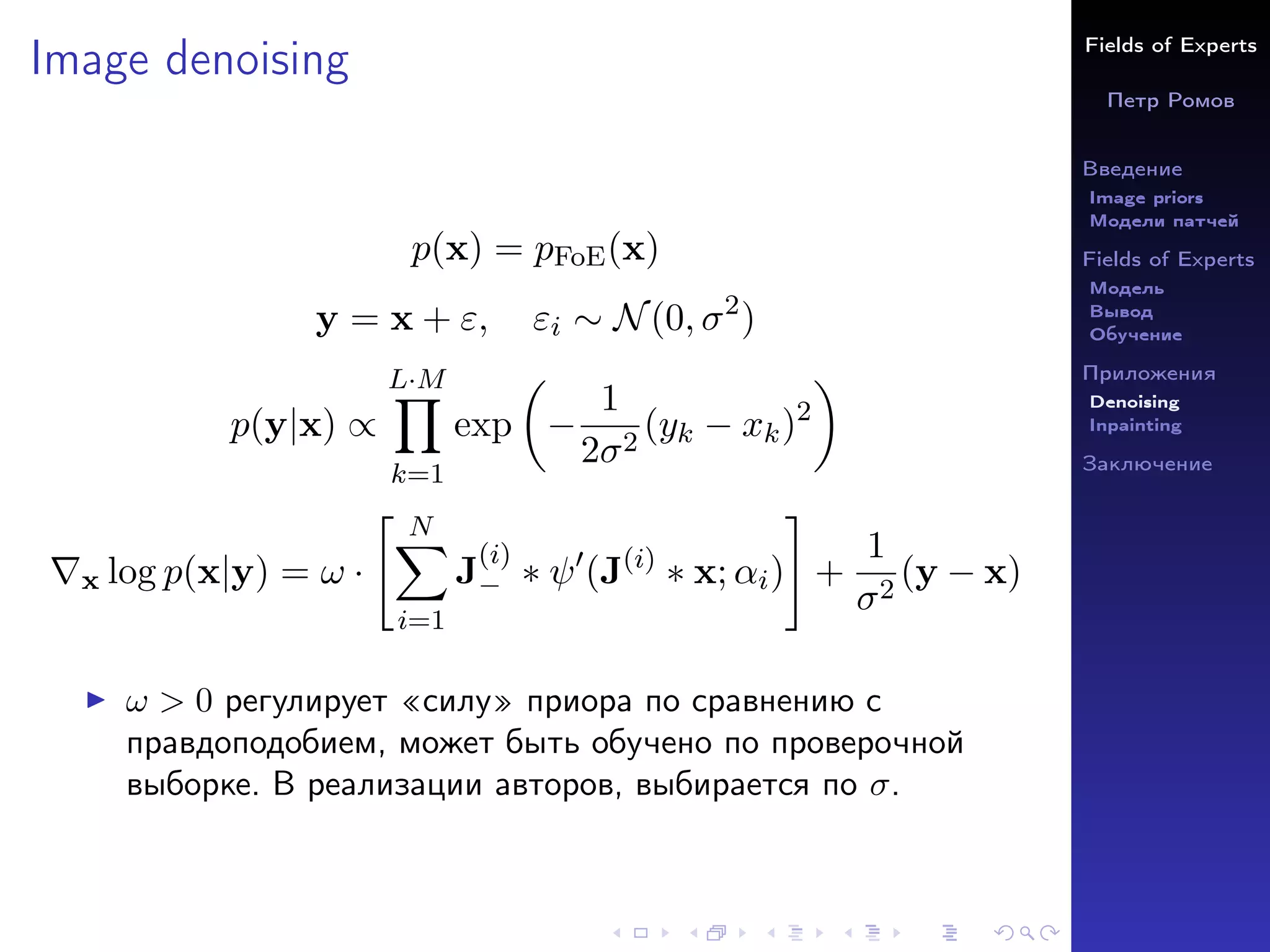 Fields of Experts
Петр Ромов
Введение
Image priors
Модели патчей
Fields of Experts
Модель
Вывод
Обучение
Приложения
Denoising
Inpainting
Заключение
Image denoising
p(x) = pFoE(x)
y = x + ε, εi ∼ N(0, σ2
)
p(y|x) ∝
L·M
Y
k=1
exp

−
1
2σ2
(yk − xk)2

∇x log p(x|y) = ω ·
 N
X
i=1
J
(i)
− ∗ ψ0
(J(i)
∗ x; αi)
#
+
1
σ2
(y − x)
I ω  0 регулирует «силу» приора по сравнению с
правдоподобием, может быть обучено по проверочной
выборке. В реализации авторов, выбирается по σ.
 