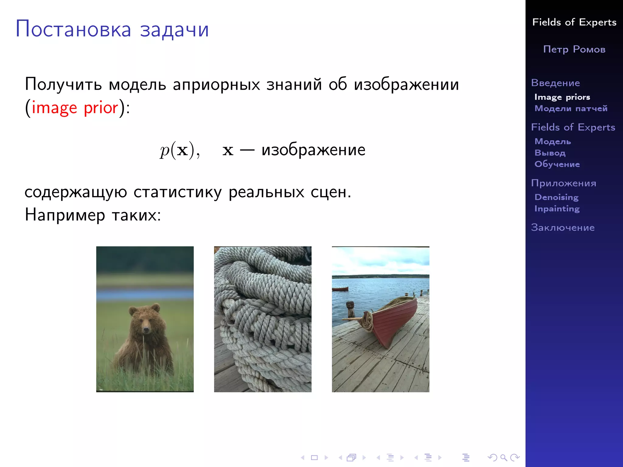 Fields of Experts
Петр Ромов
Введение
Image priors
Модели патчей
Fields of Experts
Модель
Вывод
Обучение
Приложения
Denoising
Inpainting
Заключение
Постановка задачи
Получить модель априорных знаний об изображении
(image prior):
p(x), x — изображение
содержащую статистику реальных сцен.
Например таких:
 