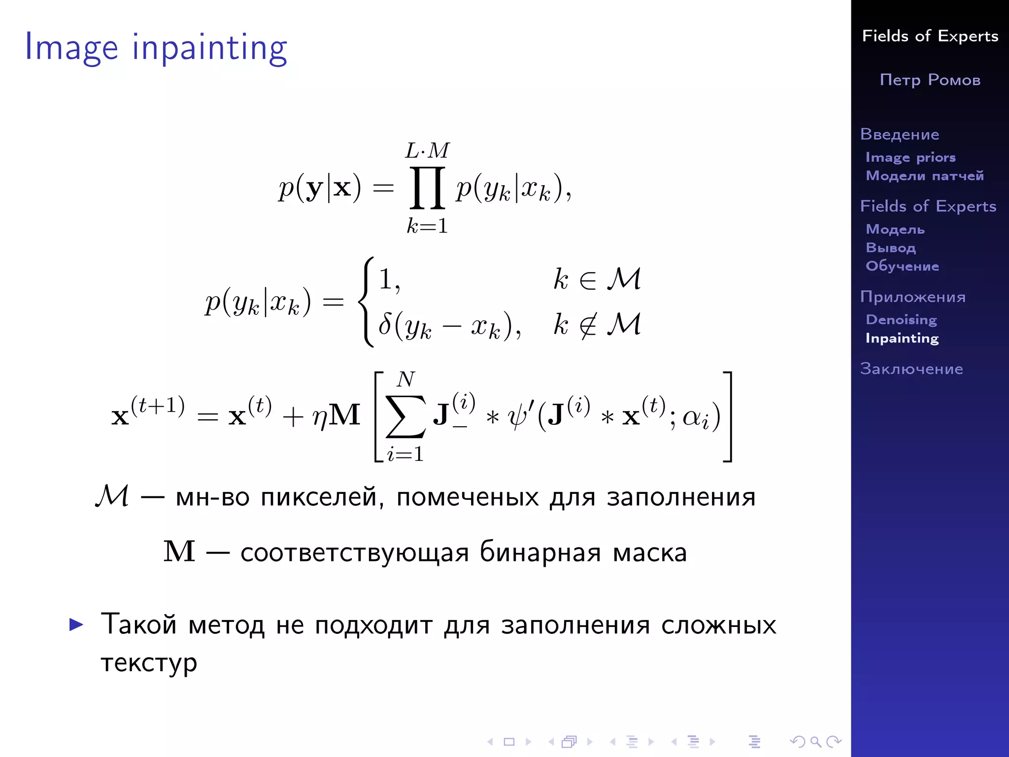 Fields of Experts
Петр Ромов
Введение
Image priors
Модели патчей
Fields of Experts
Модель
Вывод
Обучение
Приложения
Denoising
Inpainting
Заключение
Image inpainting
p(y|x) =
L·M
Y
k=1
p(yk|xk),
p(yk|xk) =
(
1, k ∈ M
δ(yk − xk), k 6∈ M
x(t+1)
= x(t)
+ ηM
 N
X
i=1
J
(i)
− ∗ ψ0
(J(i)
∗ x(t)
; αi)
#
M — мн-во пикселей, помеченых для заполнения
M — соответствующая бинарная маска
I Такой метод не подходит для заполнения сложных
текстур
 