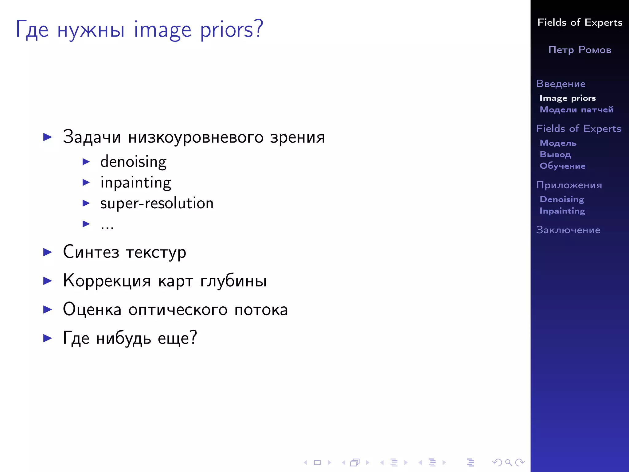Fields of Experts
Петр Ромов
Введение
Image priors
Модели патчей
Fields of Experts
Модель
Вывод
Обучение
Приложения
Denoising
Inpainting
Заключение
Где нужны image priors?
I Задачи низкоуровневого зрения
I denoising
I inpainting
I super-resolution
I ...
I Синтез текстур
I Коррекция карт глубины
I Оценка оптического потока
I Где нибудь еще?
 