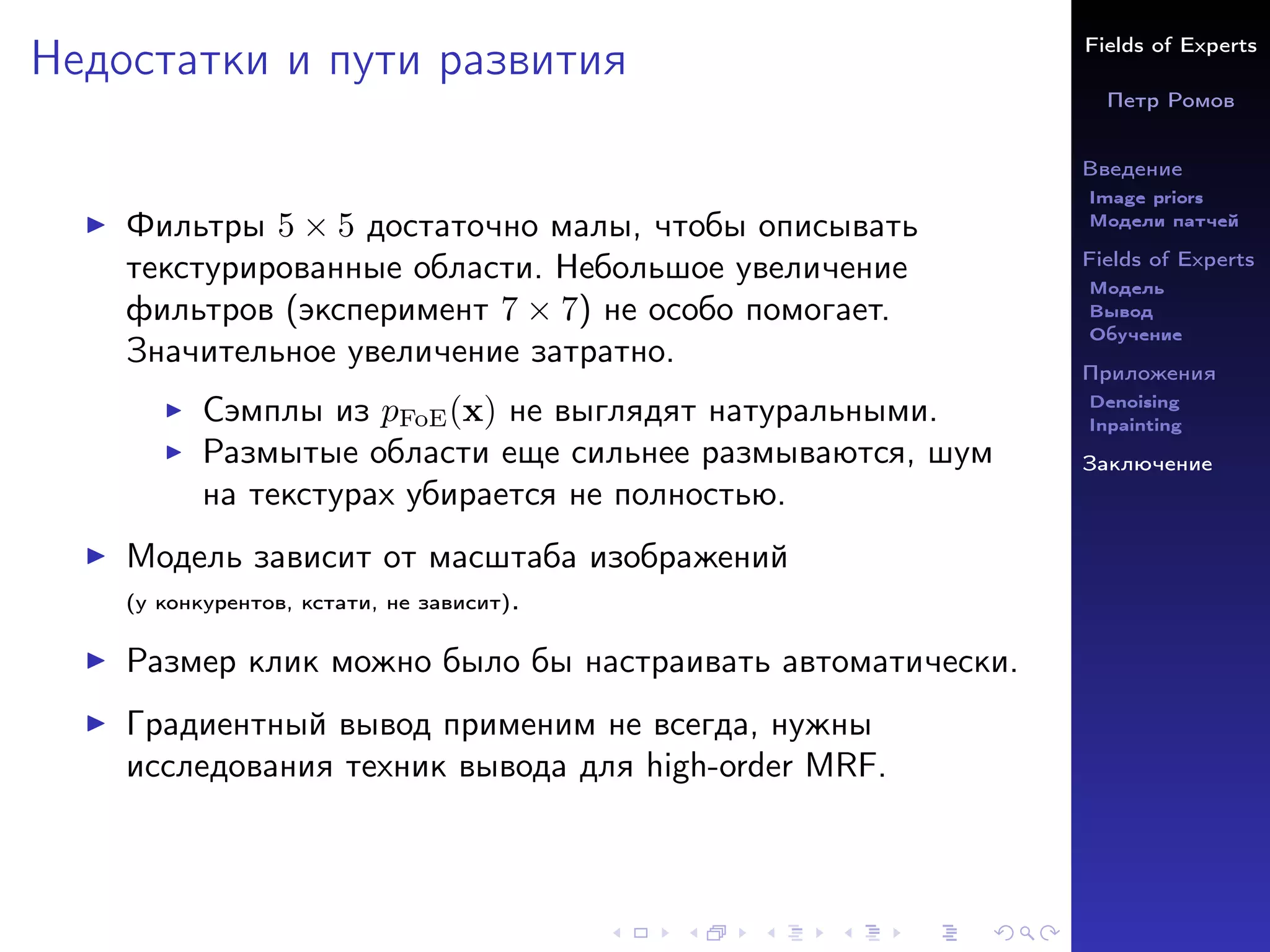 Fields of Experts
Петр Ромов
Введение
Image priors
Модели патчей
Fields of Experts
Модель
Вывод
Обучение
Приложения
Denoising
Inpainting
Заключение
Недостатки и пути развития
I Фильтры 5 × 5 достаточно малы, чтобы описывать
текстурированные области. Небольшое увеличение
фильтров (эксперимент 7 × 7) не особо помогает.
Значительное увеличение затратно.
I Сэмплы из pFoE(x) не выглядят натуральными.
I Размытые области еще сильнее размываются, шум
на текстурах убирается не полностью.
I Модель зависит от масштаба изображений
(у конкурентов, кстати, не зависит).
I Размер клик можно было бы настраивать автоматически.
I Градиентный вывод применим не всегда, нужны
исследования техник вывода для high-order MRF.
 