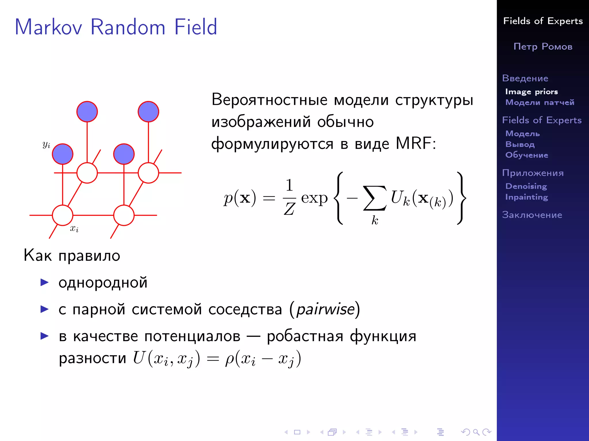 Fields of Experts
Петр Ромов
Введение
Image priors
Модели патчей
Fields of Experts
Модель
Вывод
Обучение
Приложения
Denoising
Inpainting
Заключение
Markov Random Field
xi
yi
Вероятностные модели структуры
изображений обычно
формулируются в виде MRF:
p(x) =
1
Z
exp
(
−
X
k
Uk(x(k))
)
Как правило
I однородной
I с парной системой соседства (pairwise)
I в качестве потенциалов — робастная функция
разности U(xi, xj) = ρ(xi − xj)
 