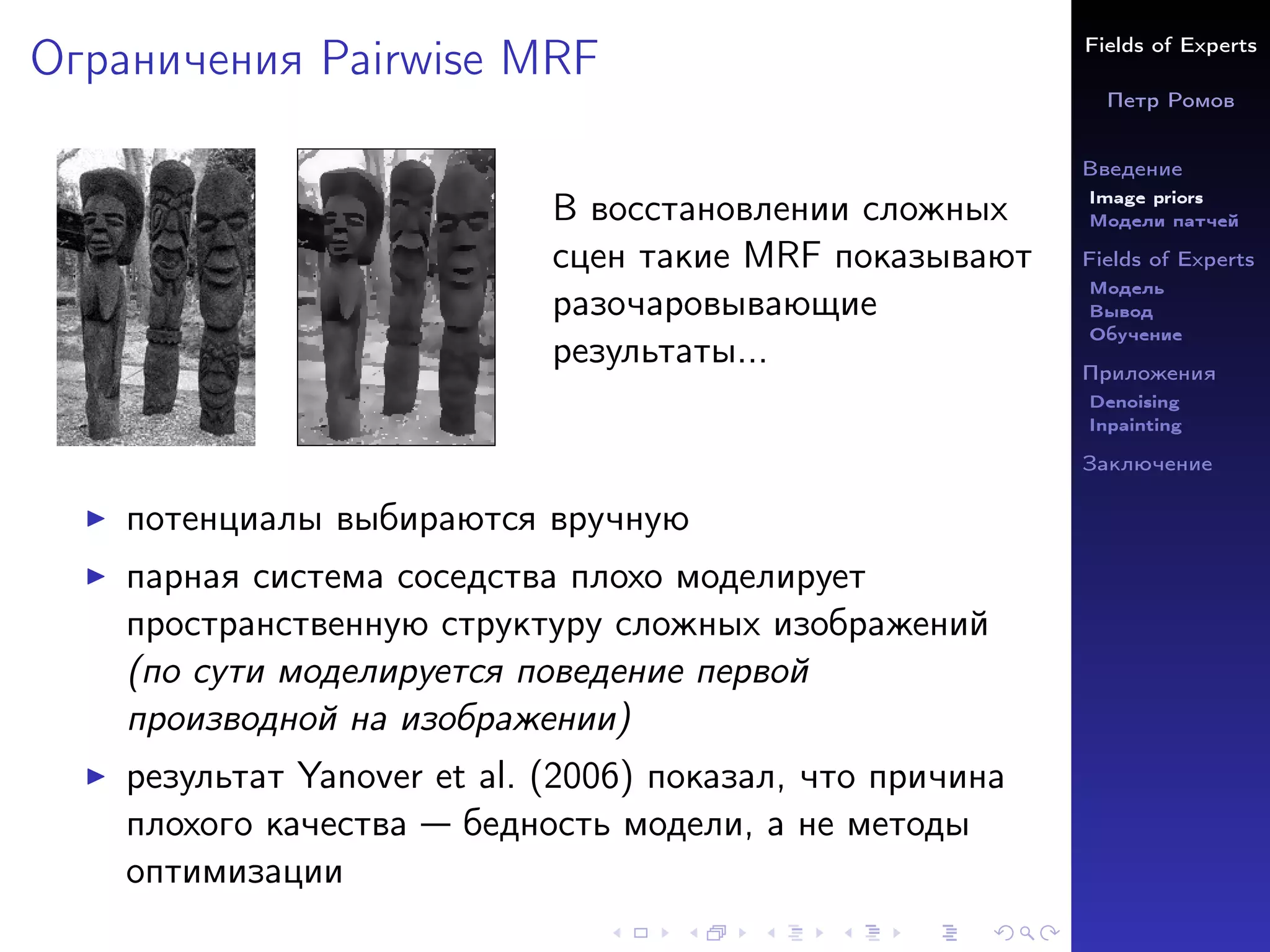 Fields of Experts
Петр Ромов
Введение
Image priors
Модели патчей
Fields of Experts
Модель
Вывод
Обучение
Приложения
Denoising
Inpainting
Заключение
Ограничения Pairwise MRF
В восстановлении сложных
сцен такие MRF показывают
разочаровывающие
результаты...
I потенциалы выбираются вручную
I парная система соседства плохо моделирует
пространственную структуру сложных изображений
(по сути моделируется поведение первой
производной на изображении)
I результат Yanover et al. (2006) показал, что причина
плохого качества — бедность модели, а не методы
оптимизации
 