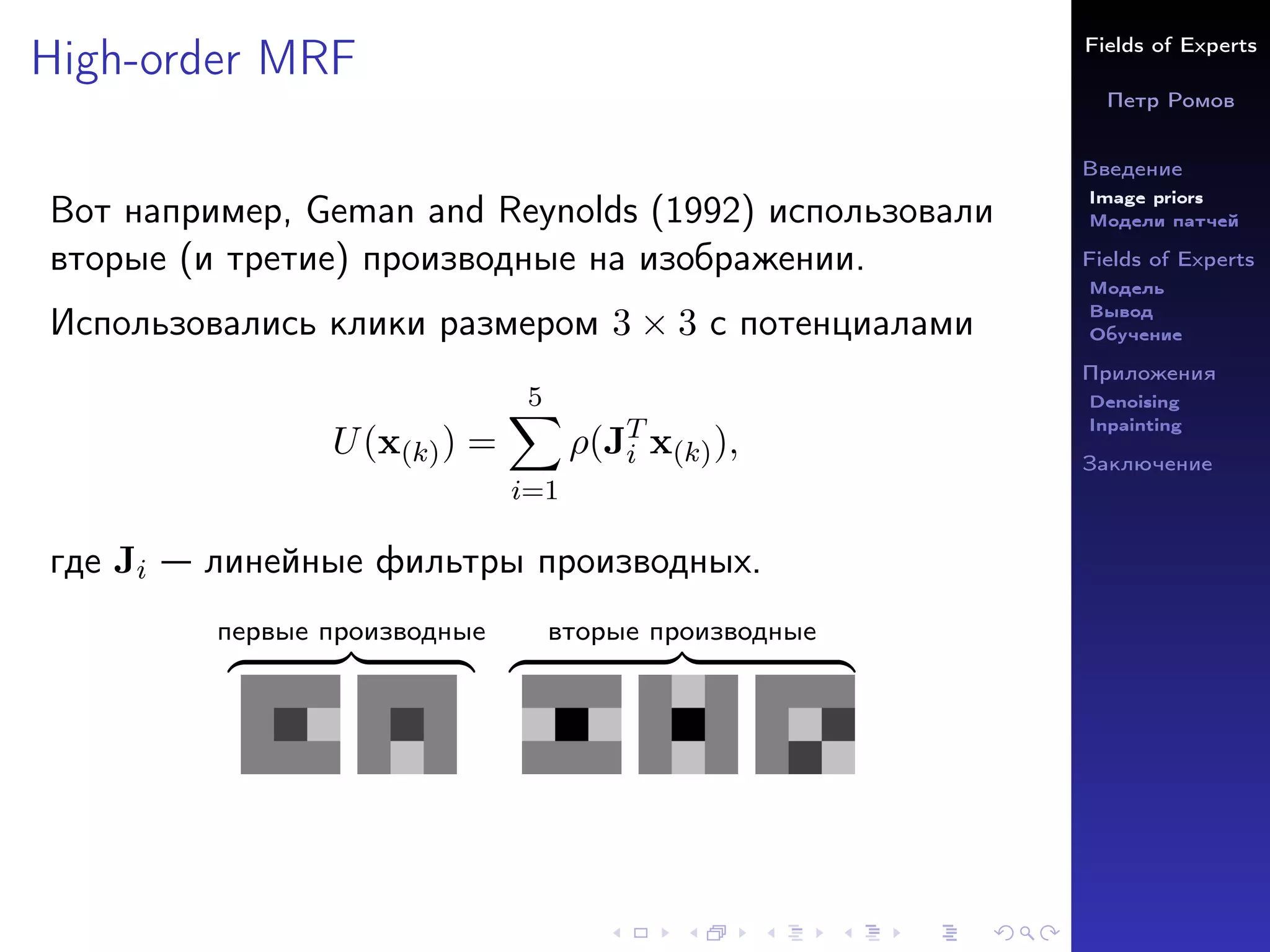 Fields of Experts
Петр Ромов
Введение
Image priors
Модели патчей
Fields of Experts
Модель
Вывод
Обучение
Приложения
Denoising
Inpainting
Заключение
High-order MRF
Вот например, Geman and Reynolds (1992) использовали
вторые (и третие) производные на изображении.
Использовались клики размером 3 × 3 с потенциалами
U(x(k)) =
5
X
i=1
ρ(JT
i x(k)),
где Ji — линейные фильтры производных.
первые производные
z }| {
вторые производные
z }| {
 