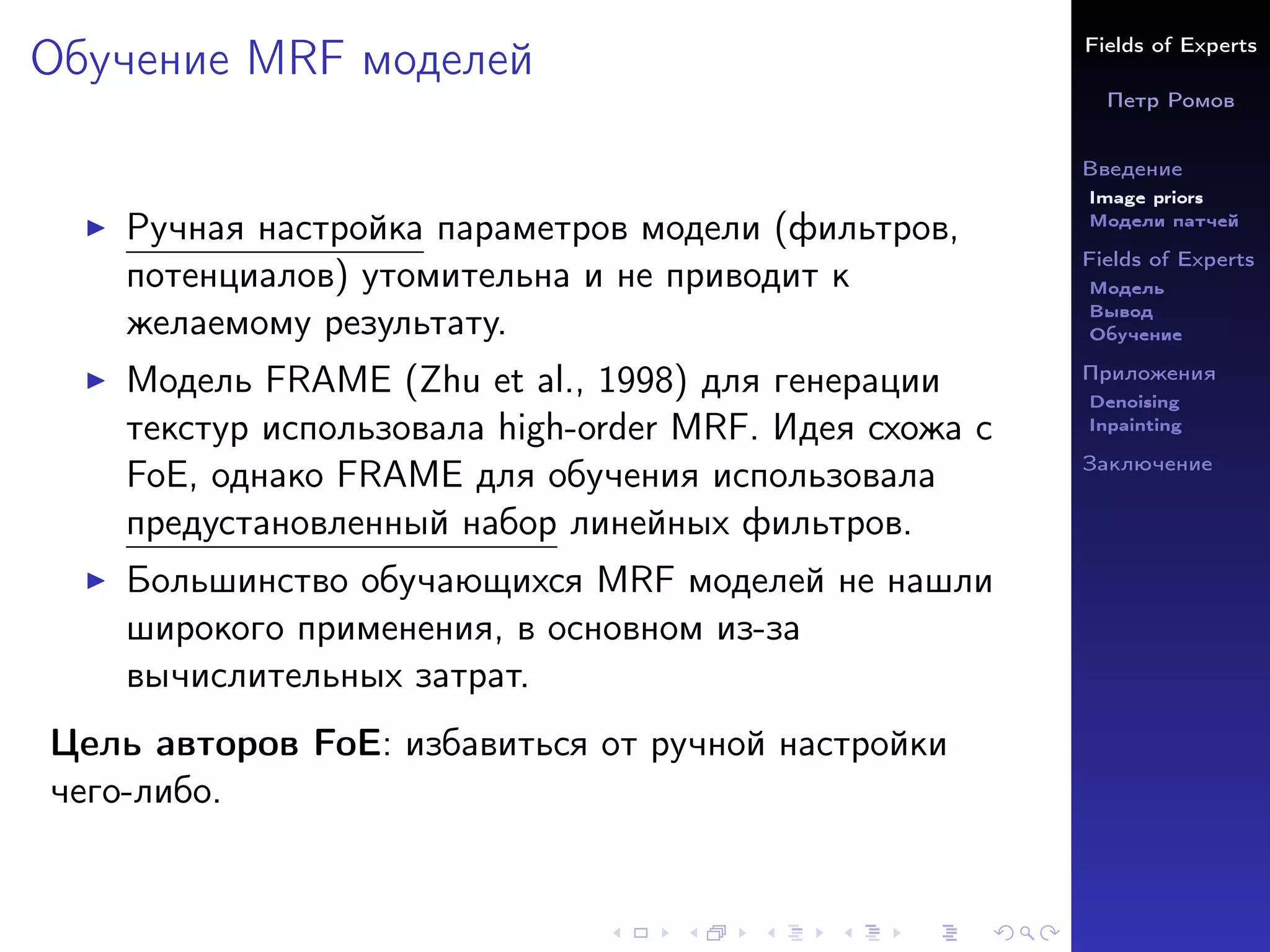 Fields of Experts
Петр Ромов
Введение
Image priors
Модели патчей
Fields of Experts
Модель
Вывод
Обучение
Приложения
Denoising
Inpainting
Заключение
Обучение MRF моделей
I Ручная настройка параметров модели (фильтров,
потенциалов) утомительна и не приводит к
желаемому результату.
I Модель FRAME (Zhu et al., 1998) для генерации
текстур использовала high-order MRF. Идея схожа с
FoE, однако FRAME для обучения использовала
предустановленный набор линейных фильтров.
I Большинство обучающихся MRF моделей не нашли
широкого применения, в основном из-за
вычислительных затрат.
Цель авторов FoE: избавиться от ручной настройки
чего-либо.
 