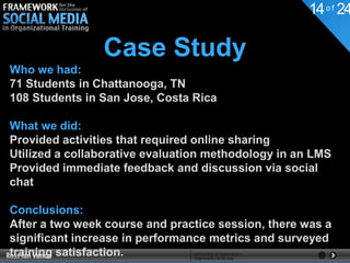 14 o f 24

                Case Study
Who we had:
71 Students in Chattanooga, TN
108 Students in San Jose, Costa Rica

What we did:
Provided activities that required online sharing
Utilized a collaborative evaluation methodology in an LMS
Provided immediate feedback and discussion via social
chat

Conclusions:
After a two week course and practice session, there was a
significant increase in performance metrics and surveyed
training satisfaction.
 