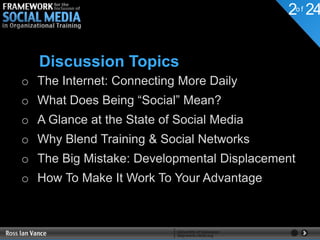 2o f 24


   Discussion Topics
o The Internet: Connecting More Daily
o What Does Being “Social” Mean?
o A Glance at the State of Social Media
o Why Blend Training & Social Networks
o The Big Mistake: Developmental Displacement
o How To Make It Work To Your Advantage
 