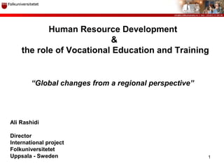1
Ali Rashidi
Director
International project
Folkuniversitetet
Uppsala - Sweden
Human Resource Development
&
the role of Vocational Education and Training
“Global changes from a regional perspective”
 