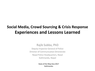Social	Media,	Crowd	Sourcing	&	Crisis	Response
Experiences	and	Lessons	Learned
Rajib	Subba,	PhD
Deputy	Inspector	General	of	Police
Director	of	Communication	Directorate
Nepal	Police	Headquarters,	Naxal
Kathmandu,	Nepal
State	of	the	Map	Asia	2017
Kathmandu
 