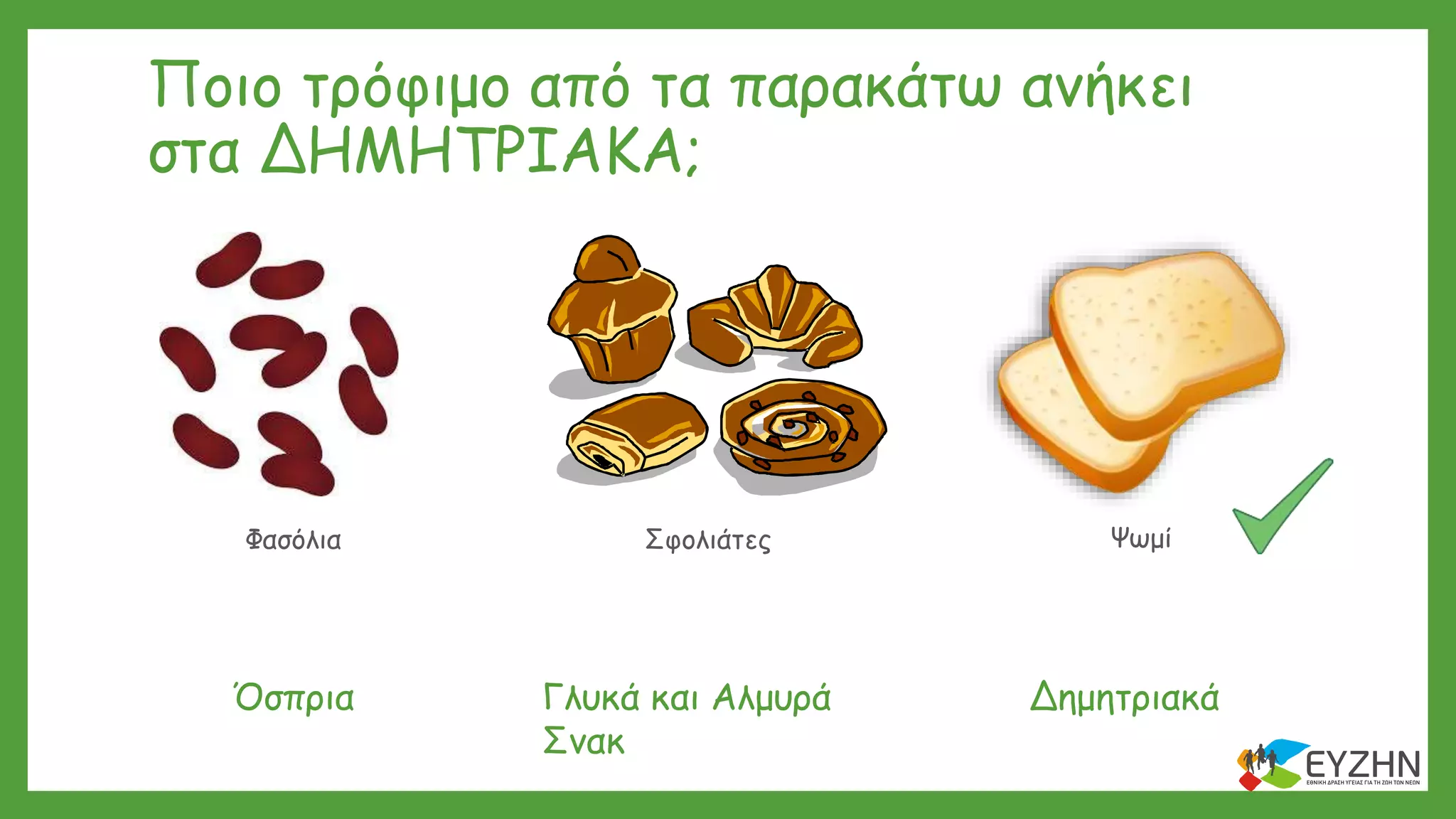 Φασόλια Σφολιάτες Ψωμί
Ποιο τρόφιμο από τα παρακάτω ανήκει
στα ΔΗΜΗΤΡΙΑΚΑ;
ΔημητριακάΌσπρια Γλυκά και Αλμυρά
Σνακ
 