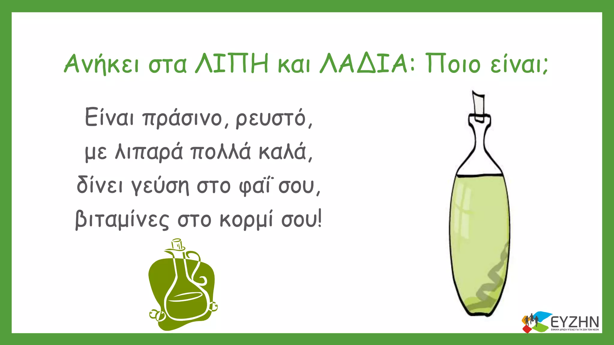 Ανήκει στα ΛΙΠΗ και ΛΑΔΙΑ: Ποιο είναι;
Είναι πράσινο, ρευστό,
με λιπαρά πολλά καλά,
δίνει γεύση στο φαΐ σου,
βιταμίνες στο κορμί σου!
 