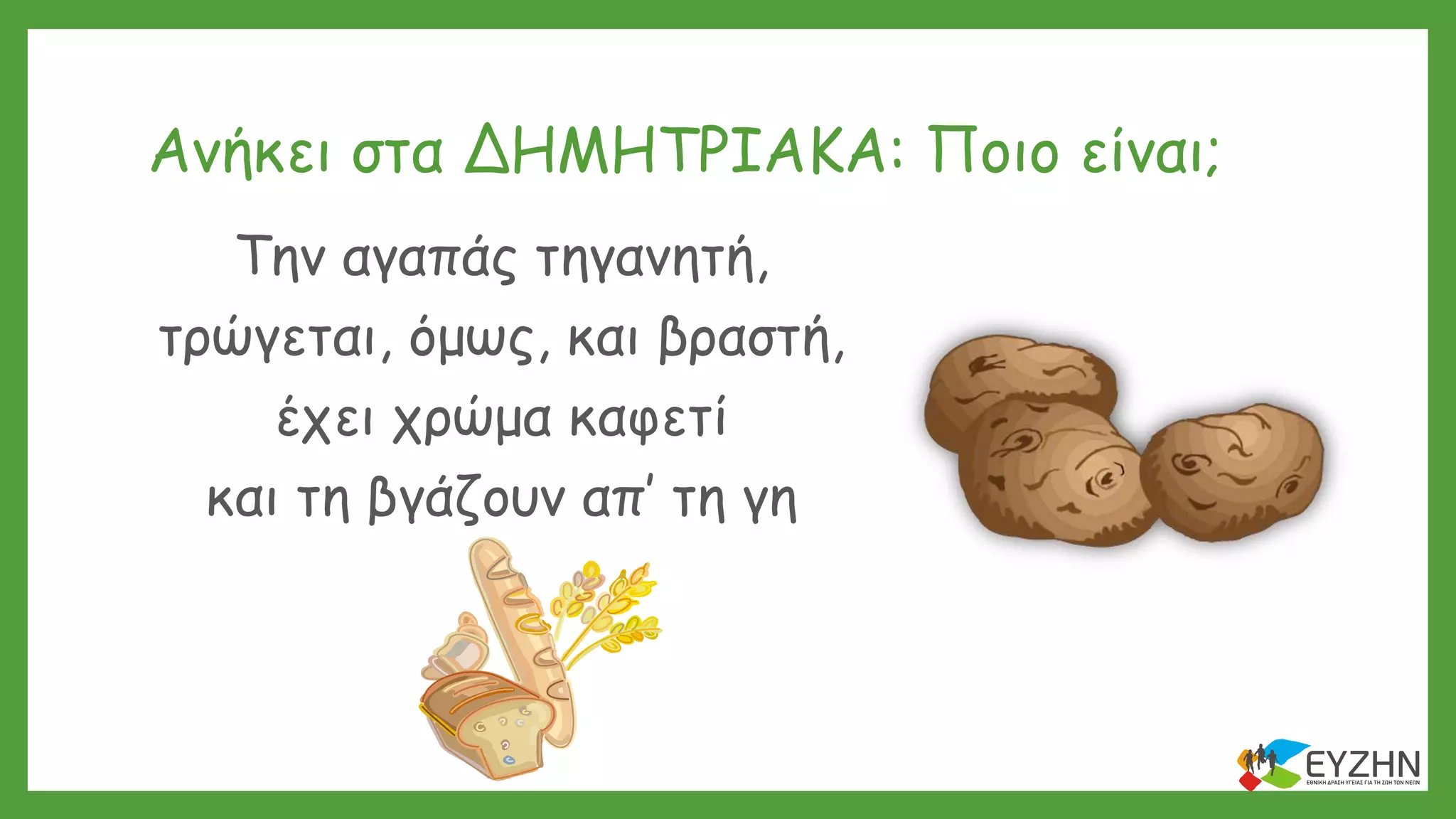 Ανήκει στα ΔΗΜΗΤΡΙΑΚΑ: Ποιο είναι;
Την αγαπάς τηγανητή,
τρώγεται, όμως, και βραστή,
έχει χρώμα καφετί
και τη βγάζουν απ’ τη γη
 