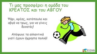 Τι μας προσφέρει η ομάδα του
ΚΡΕΑΤΟΣ και του ΑΒΓΟΥ
Ψάρι, κρέας, κοτόπουλο και
αβγά να τρως, για να γίνεις
δυνατός!
Απόφυγε τα αλλαντικά
γιατί έχουν άχρηστα πολλά!
 