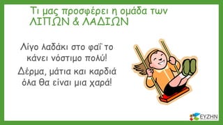 Τι μας προσφέρει η ομάδα των
ΛΙΠΩΝ & ΛΑΔΙΩΝ
Λίγο λαδάκι στο φαΐ το
κάνει νόστιμο πολύ!
Δέρμα, μάτια και καρδιά
όλα θα είναι μια χαρά!
 