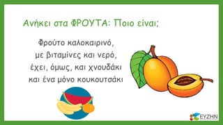 Ανήκει στα ΦΡΟΥΤΑ: Ποιο είναι;
Φρούτο καλοκαιρινό,
με βιταμίνες και νερό,
έχει, όμως, και χνουδάκι
και ένα μόνο κουκουτσάκι
 