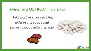 Ανήκει στα ΟΣΠΡΙΑ: Ποιο είναι;
Πολύ μεγάλα είναι φασόλια,
αλλά δεν έχουνε ζουμί
και τα τρως συνήθως με τυρί
 