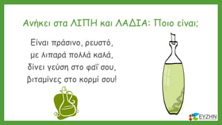 Ανήκει στα ΛΙΠΗ και ΛΑΔΙΑ: Ποιο είναι;
Είναι πράσινο, ρευστό,
με λιπαρά πολλά καλά,
δίνει γεύση στο φαΐ σου,
βιταμίνες στο κορμί σου!
 