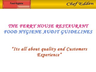 THE FERRY HOUSE RESTAURANT FOOD HYGIENE AUDIT GUIDELINES “ Its all about quality and Customers Experience” Food Hygiene Chef Edden 