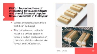KitKat Japan had tons of
interesting flavoured KitKats
and one of it’s most popular
flavour available in Malaysia!
 What’s so special about this is
that it can be baked.
 This bakeable and meltable
KitKat is a limited edition in
Japan, a perfect combination of
chocolate, delicious cheesecake
flavour and KitKat biscuit.
10
Lee, J. (2020)
 