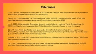 References
Durai, A. (2022). Food trends to look out for in 2022 | The Star. TheStar. https://www.thestar.com.my/food/food-
news/2022/01/08/food-trends-to-look-out-for-in-2022
Edlong. (n.d.). Looking Ahead: Top 10 Food Industry Trends for 2022 - Edlong. Retrieved May 9, 2022, from
https://www.edlong.com/looking-ahead-top-10-food-industry-trends-for-2022/
Lee, J. (2020). KitKat bakeable Cheesecake flavour is here in Malaysia - Malaysia Trend. Retrieved May 10,
2022, from https://www.malaysiatrend.com/kitkat-bakeable-cheesecake-flavour-is-here-in-malaysia/
Oona, M. (n.d.). Nissin Cup Noodle Soda gives us the flavor of instant ramen as fizzy drinks - Japan Today.
Retrieved May 10, 2022, from https://japantoday.com/category/features/new-products/nissin-cup-noodle-soda-
gives-us-the-flavor-of-instant-ramen-as-fizzy-drinks
Schieber, H. (n.d.). 2021-2022 Food Trends After COVID-19 | Schieber Research. Retrieved May 10, 2022, from
https://researchci.com/27646-2/
Yip, L. (n.d.). Heinz teams up with Lelecha to create ketchup-inspired ice tea flavours. Retrieved May 10, 2022,
from https://avenueone.sg/food/heinz-lelecha-tomato-iced-tea/
 