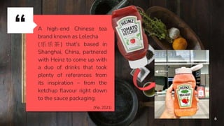 “ A high-end Chinese tea
brand known as Lelecha
( 乐 乐 茶 ) that’s based in
Shanghai, China, partnered
with Heinz to come up with
a duo of drinks that took
plenty of references from
its inspiration – from the
ketchup flavour right down
to the sauce packaging.
6
(Yip, 2021)
 