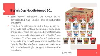  Each flavour reproduces the flavour of its
corresponding Cup Noodle, only in carbonated
drink form.
 The Cup Noodle Soda is said to be a ginger ale-
style soda that contains the aroma of salty sauce
and pepper, while the Cup Noodle Seafood Soda
uses a cream soda-style base with a “hidden” hint
of seafood. The Cup Noodle Curry Soda is a cola-
style soda finished with curry spices, and the Cup
Noodle Chili Tomato Soda is a tomato-style soda
with a refreshing tingle that gently stimulates the
taste buds.
Nissin’s Cup Noodle turned 50…
8
(Oona, 2021)
 