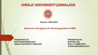 Session- 2020-2022
Sources and types of microorganism in Milk
PRESENTED TO,
SOS IN MICROBIOLOGY
JIWAJI UNIVERSITY GWALIOR
PRESENTED BY,
BHAVNA JHA
M.Sc 4th SEMESTER
(FOOD MICROBIOLOGY)
 
