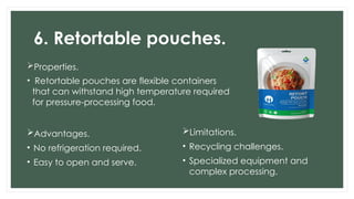 6. Retortable pouches.
Properties.
• Retortable pouches are flexible containers
that can withstand high temperature required
for pressure-processing food.
Advantages.
• No refrigeration required.
• Easy to open and serve.
Limitations.
• Recycling challenges.
• Specialized equipment and
complex processing.
 