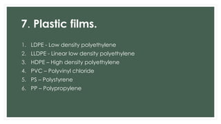 7. Plastic films.
1. LDPE - Low density polyethylene
2. LLDPE - Linear low density polyethylene
3. HDPE – High density polyethylene
4. PVC – Polyvinyl chloride
5. PS – Polystyrene
6. PP – Polypropylene
 