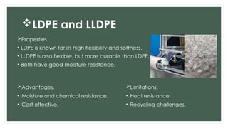 LDPE and LLDPE
Properties
• LDPE is known for its high flexibility and softness.
• LLDPE is also flexible, but more durable than LDPE.
• Both have good moisture resistance.
Advantages.
• Moisture and chemical resistance.
• Cost effective.
Limitations.
• Heat resistance.
• Recycling challenges.
 