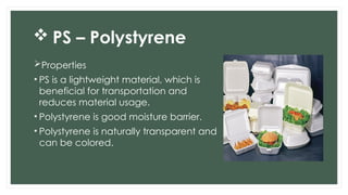  PS – Polystyrene
Properties
• PS is a lightweight material, which is
beneficial for transportation and
reduces material usage.
• Polystyrene is good moisture barrier.
• Polystyrene is naturally transparent and
can be colored.
 