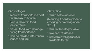Advantages.
• Reduces transportation cost
and is easy to handle.
• Help in maintain food
temperature.
• Protect food from damage
during transportation.
• Can be molded into various
shapes and size.
Limitation.
• PS is a brittle material.
(Meaning it can be prone to
cracking or breaking under
stress.)
• PS is not bio-degradable.
• Low heat resistance.
• Limited recycling facilities
available for PS.
 