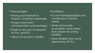 Advantages.
• Strong and resistant to
impact, cracking, breakage.
• Protect food from
contamination and spoilage.
• Easier to recycle compared
to PVC and PS.
• Allows for product visibility.
Limitation.
• It is not biodegradable and
contributes to plastic
waste.
• While technically
recyclable, some areas
lack proper recycling
facilities.
• More flexible than some
alternatives (PVC).
 