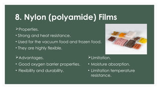 8. Nylon (polyamide) Films
Properties.
• Strong and heat resistance.
• Used for the vacuum food and frozen food.
• They are highly flexible.
Advantages.
• Good oxygen barrier properties.
• Flexibility and durability.
Limitation.
• Moisture absorption.
• Limitation temperature
resistance.
 