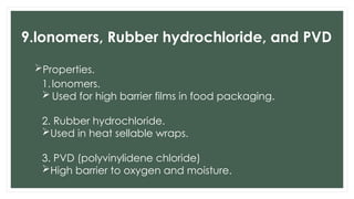 9.lonomers, Rubber hydrochloride, and PVD
Properties.
1.lonomers.
 Used for high barrier films in food packaging.
2. Rubber hydrochloride.
Used in heat sellable wraps.
3. PVD (polyvinylidene chloride)
High barrier to oxygen and moisture.
 