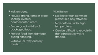 Advantages.
• Provide strong, tamper-proof
sealing, even in
contaminated areas.
• Ensure good visibility of
packaged food.
• Protect food from damage
during handling.
• Suitable for fatty and oily
foods.
Limitation.
• Expensive than common
plastics like polyethylene.
• May deform under high
temperatures.
• Can be difficult to recycle in
standard plastic waste
streams.
 